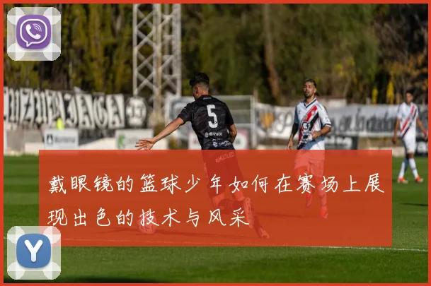 戴眼镜的篮球少年如何在赛场上展现出色的技术与风采