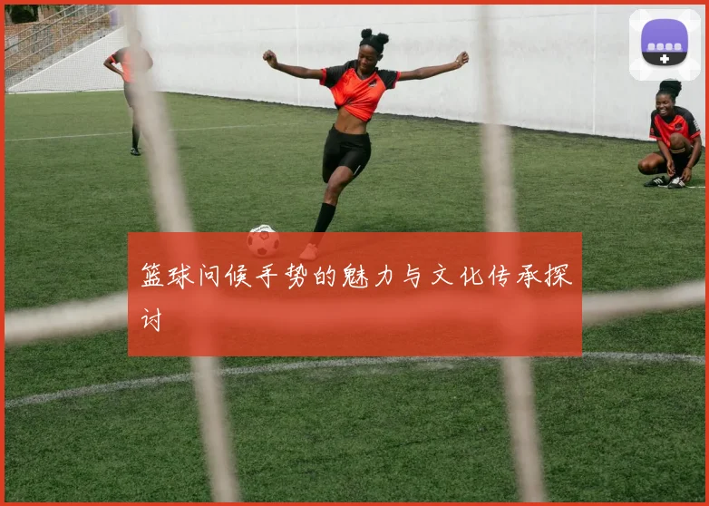 篮球问候手势的魅力与文化传承探讨