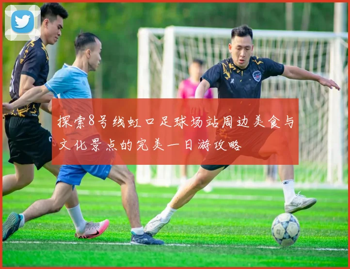 探索8号线虹口足球场站周边美食与文化景点的完美一日游攻略