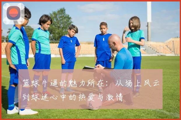 篮球牛逼的魅力所在：从场上风云到球迷心中的热爱与激情